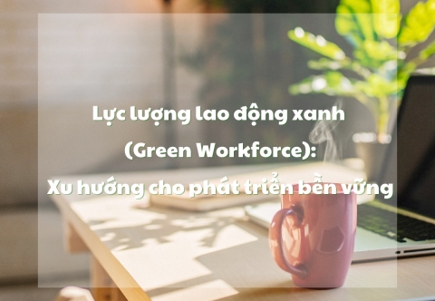 Lực lượng lao động xanh (Green Workforce): Xu hướng cho phát triển bền vững